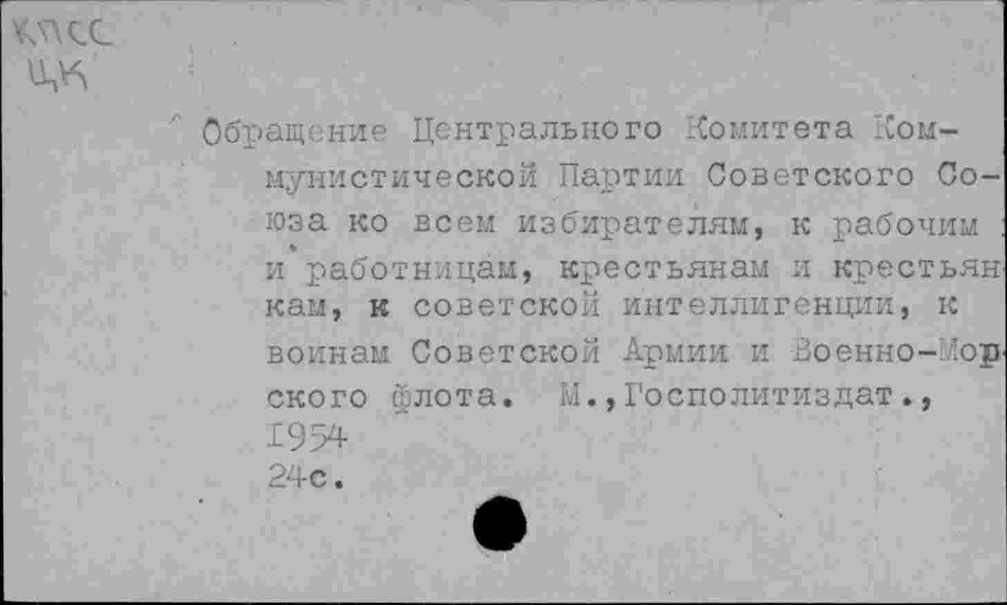 ﻿¥5\<Х
Обращение Центрального Комитета Коммунистической Партии Советского Союза ко всем избирателям, к рабочим и работницам, крестьянам и крестьян кам, к советской интеллигенции, к воинам Советской Армии и Военно-’ор ского йлота. М.,Госполитиздат., 1954 24с.